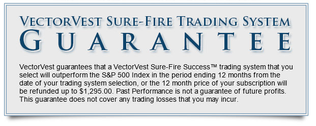 VectorVest Sure-Fire Trading System GUARANTEE: VectorVest guarantees that a VectorVest Sure-Fire Success trading system that you select will outperform the S&P 500 Index in the period ending 12 months from the date of your trading system selection, or the 12 month price of your subscription will be refunded up to $1,295.00. Past performance is not a guarantee of future profits. This guarantee does not cover any trading losses that you may incur. 